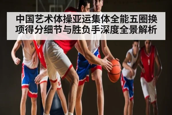 中国艺术体操亚运集体全能五圈换项得分细节与胜负手深度全景解析（kaiyun）